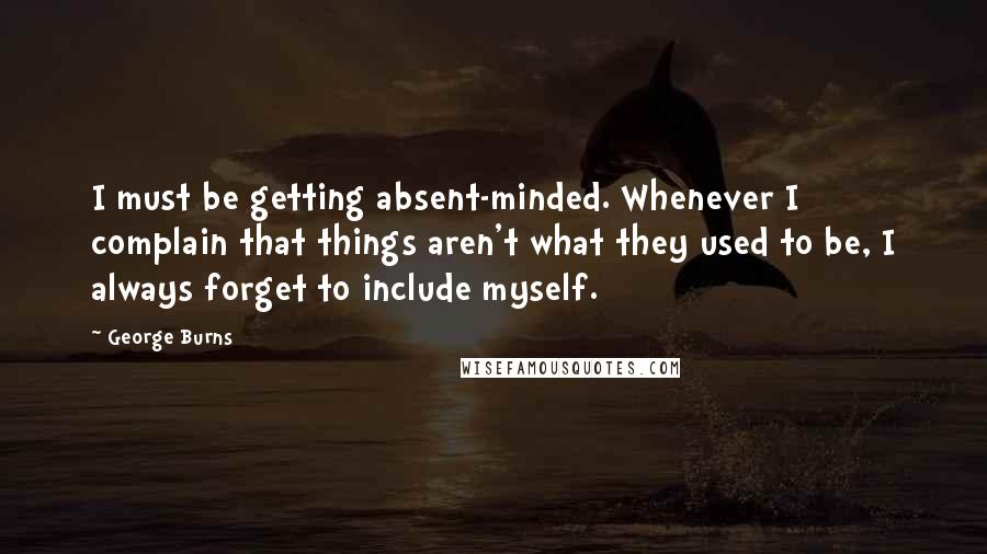 George Burns Quotes: I must be getting absent-minded. Whenever I complain that things aren't what they used to be, I always forget to include myself.