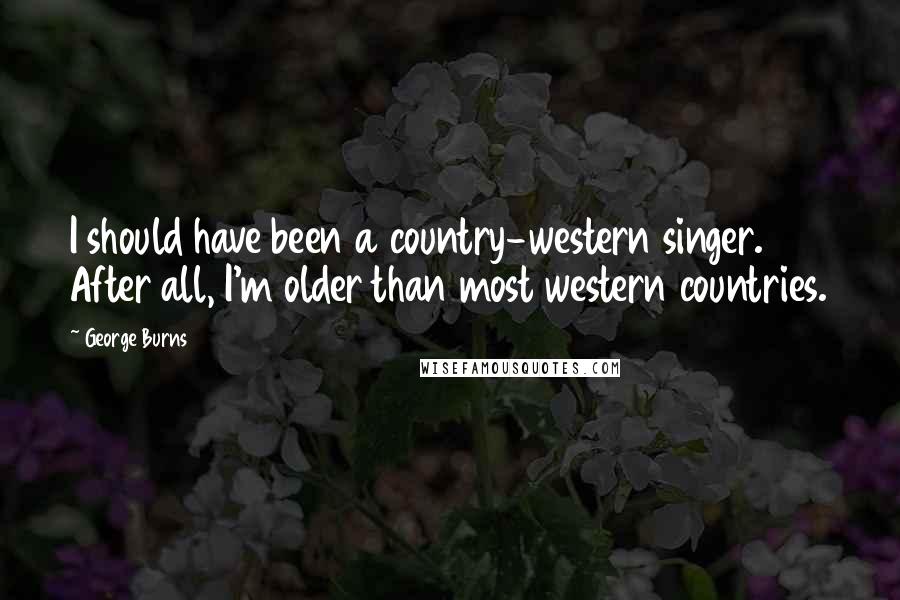 George Burns Quotes: I should have been a country-western singer. After all, I'm older than most western countries.