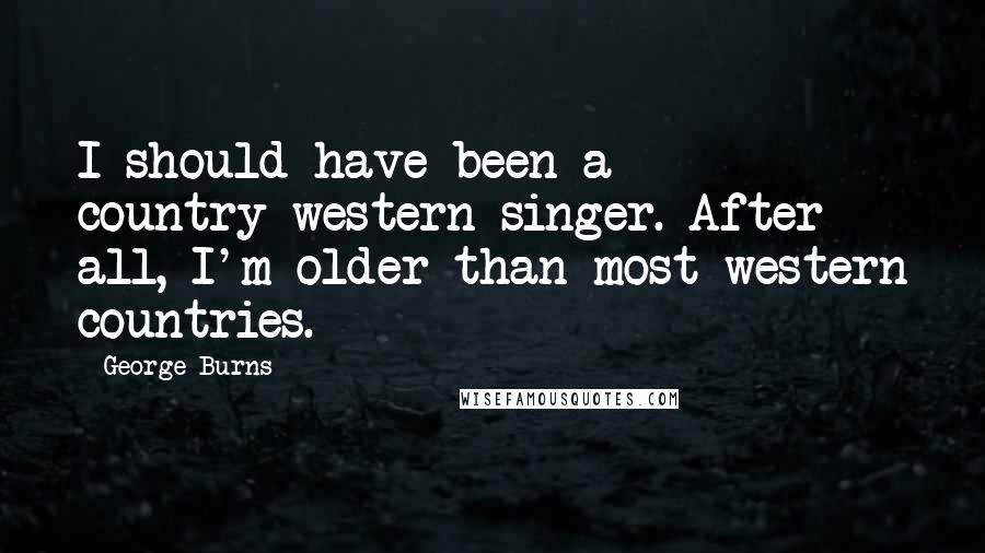 George Burns Quotes: I should have been a country-western singer. After all, I'm older than most western countries.