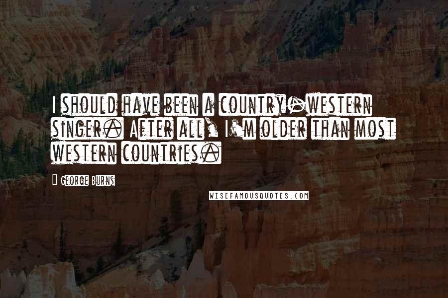 George Burns Quotes: I should have been a country-western singer. After all, I'm older than most western countries.