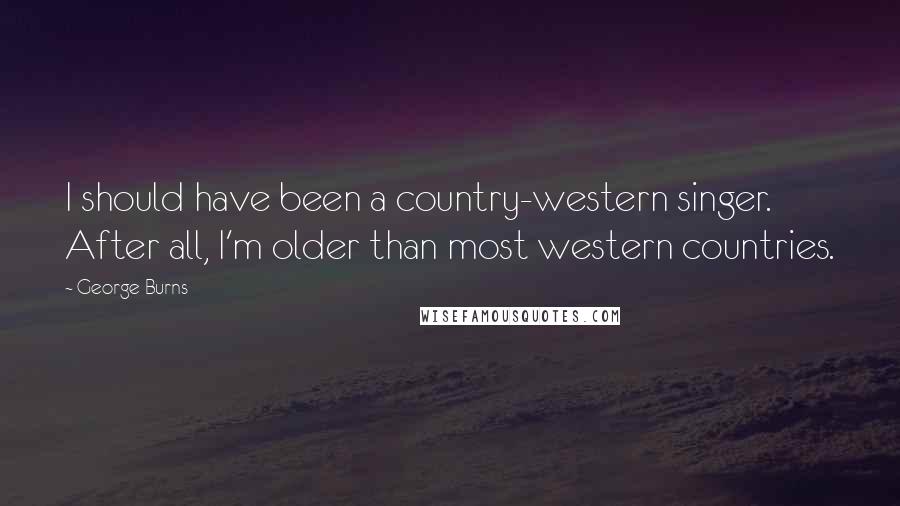 George Burns Quotes: I should have been a country-western singer. After all, I'm older than most western countries.