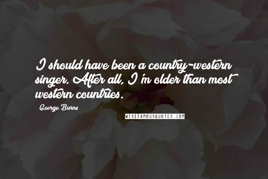 George Burns Quotes: I should have been a country-western singer. After all, I'm older than most western countries.
