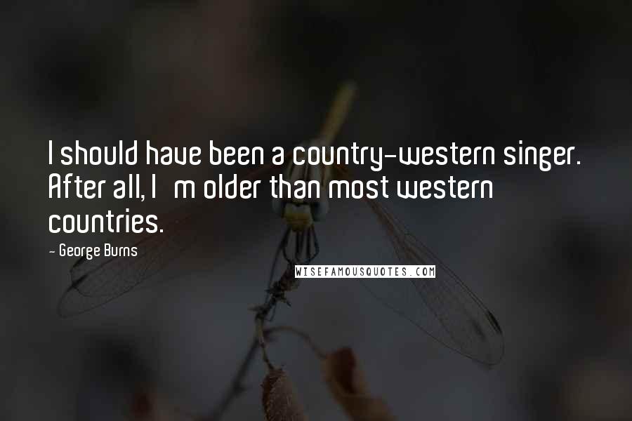 George Burns Quotes: I should have been a country-western singer. After all, I'm older than most western countries.