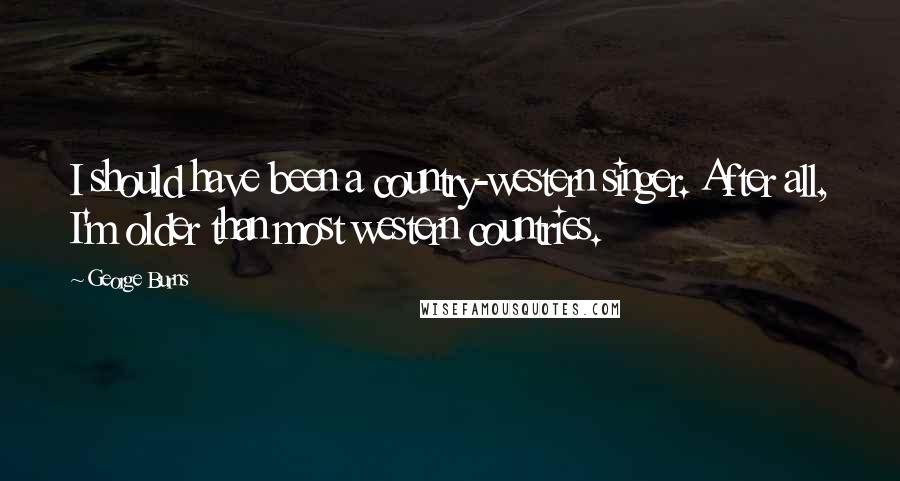 George Burns Quotes: I should have been a country-western singer. After all, I'm older than most western countries.