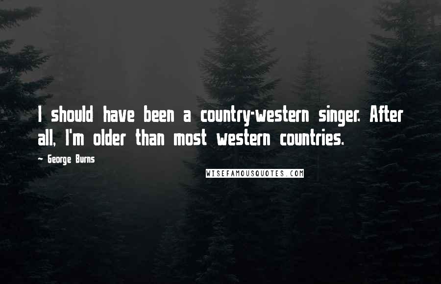 George Burns Quotes: I should have been a country-western singer. After all, I'm older than most western countries.