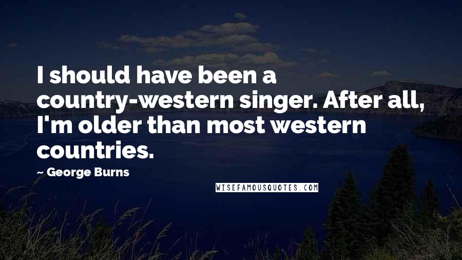 George Burns Quotes: I should have been a country-western singer. After all, I'm older than most western countries.