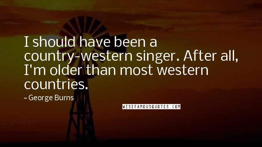 George Burns Quotes: I should have been a country-western singer. After all, I'm older than most western countries.