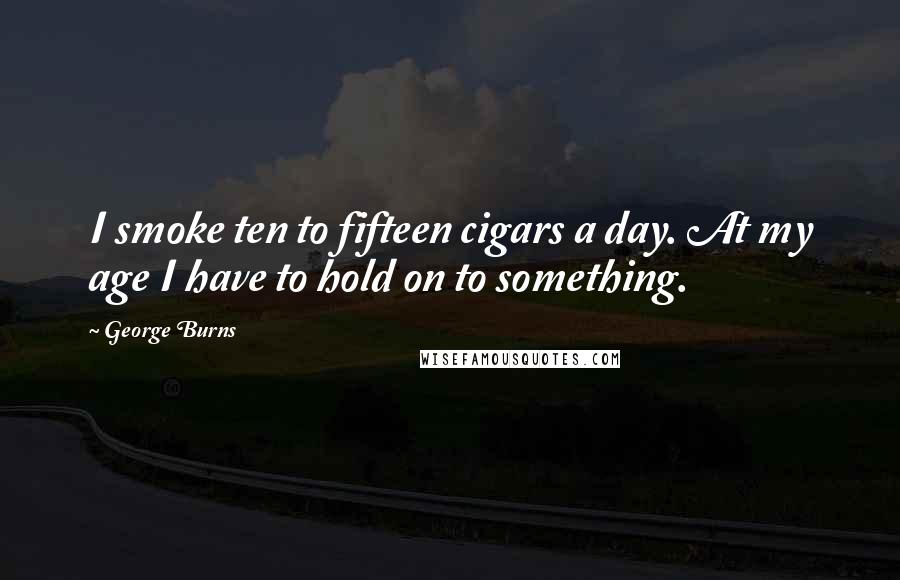 George Burns Quotes: I smoke ten to fifteen cigars a day. At my age I have to hold on to something.