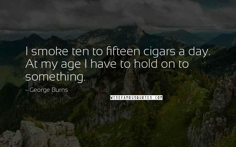 George Burns Quotes: I smoke ten to fifteen cigars a day. At my age I have to hold on to something.