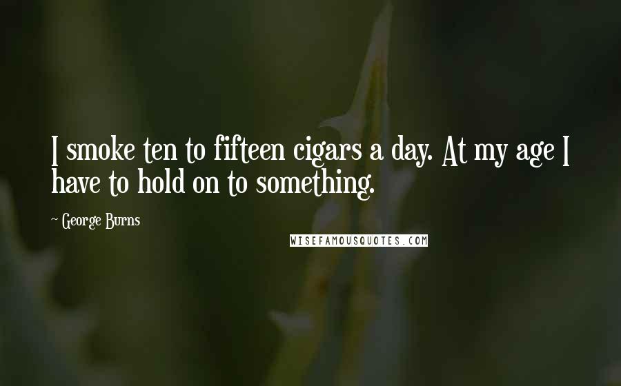 George Burns Quotes: I smoke ten to fifteen cigars a day. At my age I have to hold on to something.