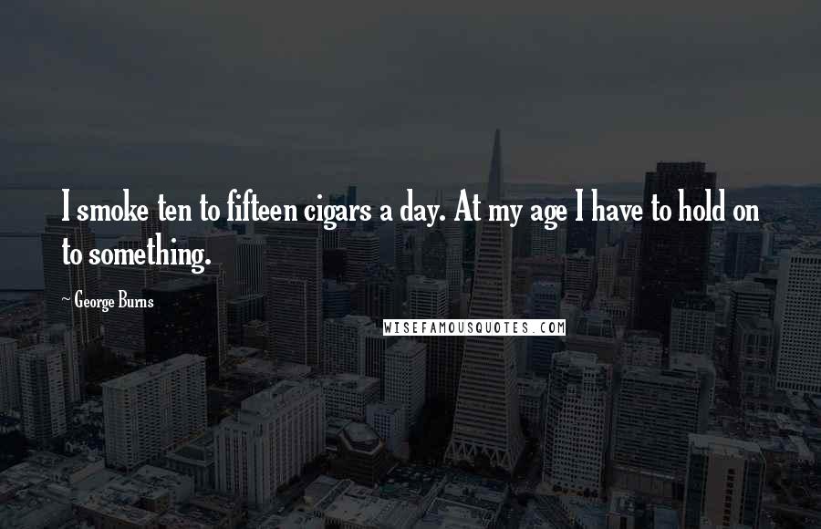 George Burns Quotes: I smoke ten to fifteen cigars a day. At my age I have to hold on to something.