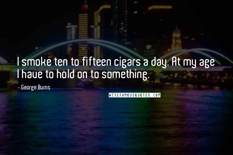 George Burns Quotes: I smoke ten to fifteen cigars a day. At my age I have to hold on to something.