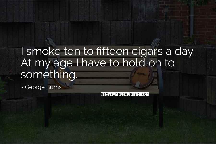 George Burns Quotes: I smoke ten to fifteen cigars a day. At my age I have to hold on to something.