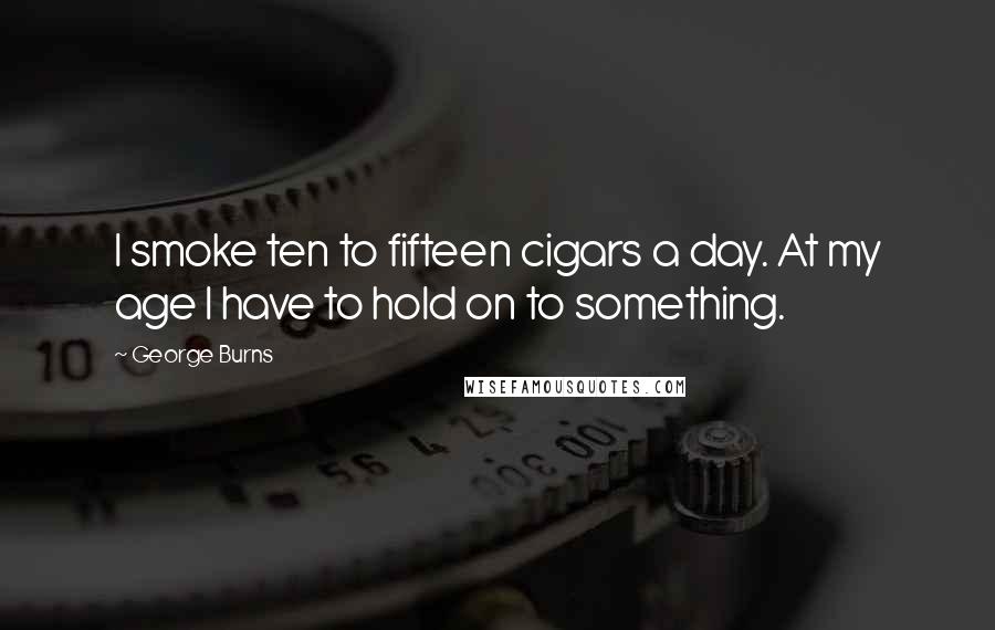 George Burns Quotes: I smoke ten to fifteen cigars a day. At my age I have to hold on to something.