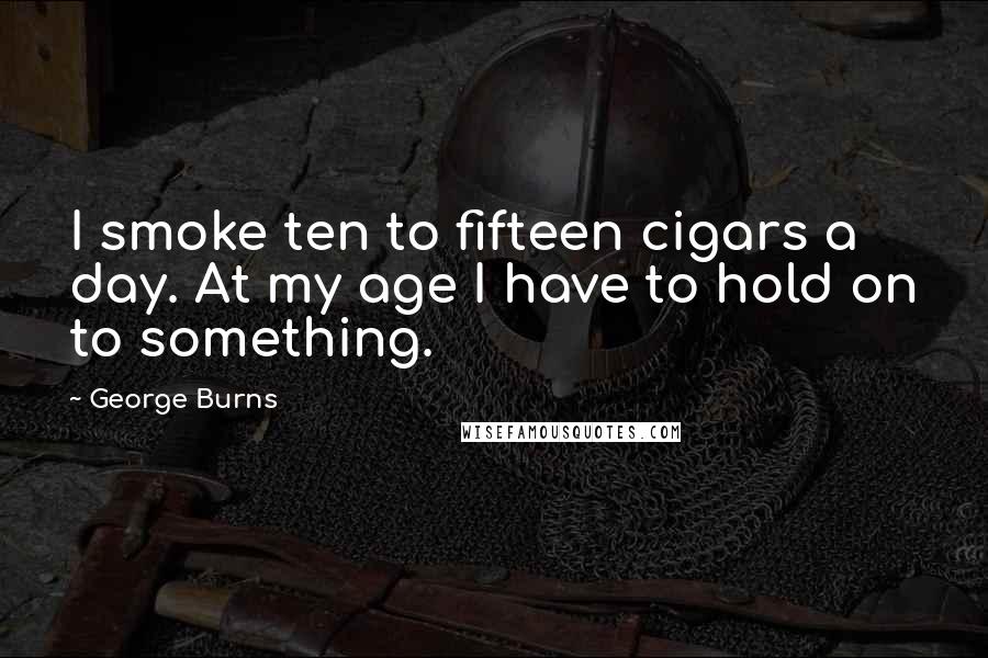 George Burns Quotes: I smoke ten to fifteen cigars a day. At my age I have to hold on to something.