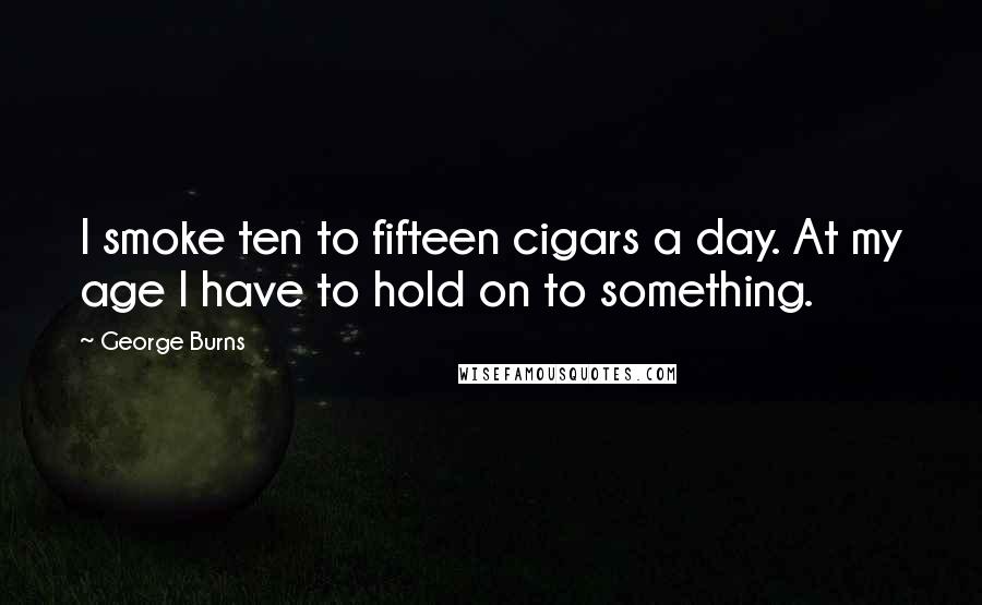 George Burns Quotes: I smoke ten to fifteen cigars a day. At my age I have to hold on to something.