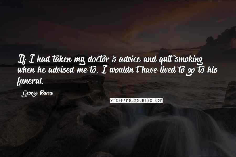 George Burns Quotes: If I had taken my doctor's advice and quit smoking when he advised me to, I wouldn't have lived to go to his funeral.