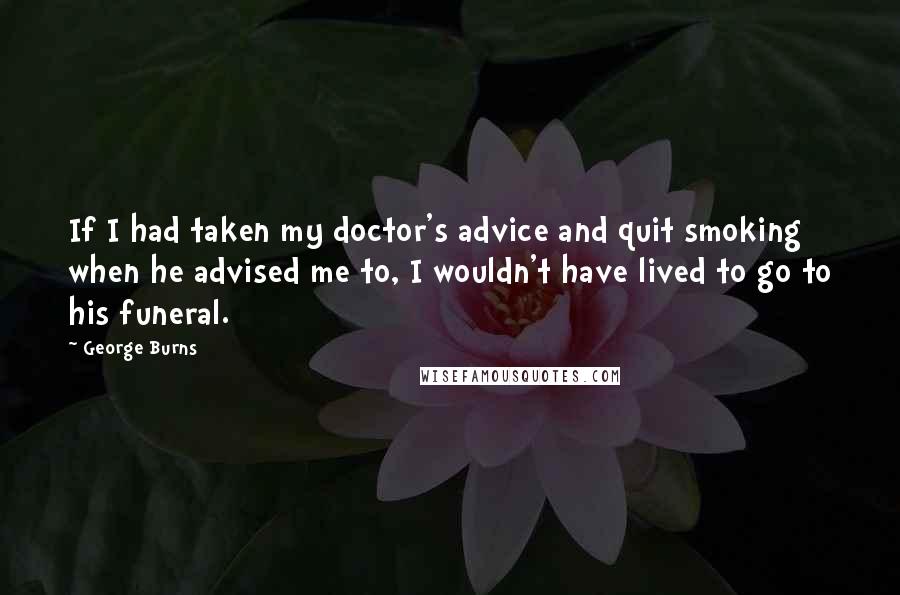 George Burns Quotes: If I had taken my doctor's advice and quit smoking when he advised me to, I wouldn't have lived to go to his funeral.