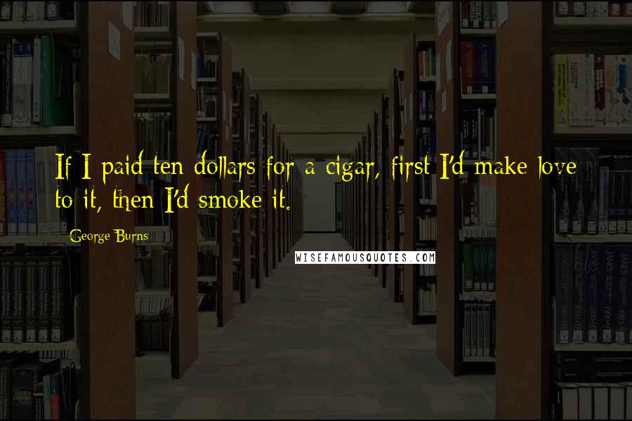 George Burns Quotes: If I paid ten dollars for a cigar, first I'd make love to it, then I'd smoke it.