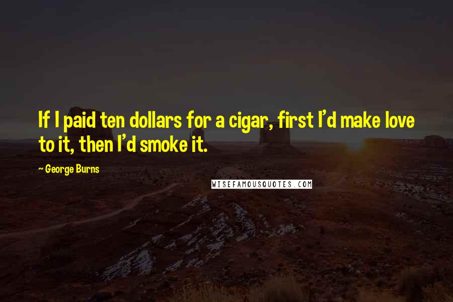 George Burns Quotes: If I paid ten dollars for a cigar, first I'd make love to it, then I'd smoke it.