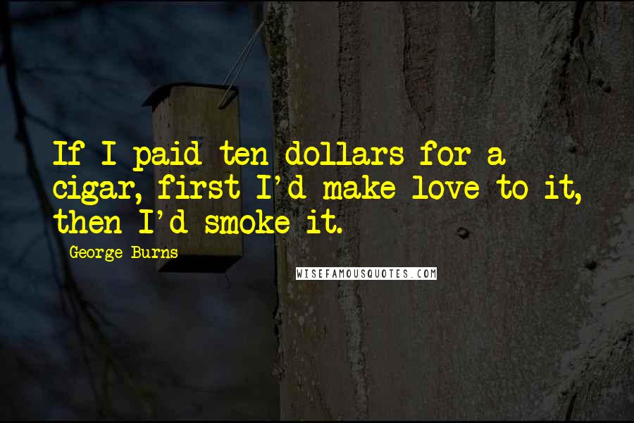 George Burns Quotes: If I paid ten dollars for a cigar, first I'd make love to it, then I'd smoke it.