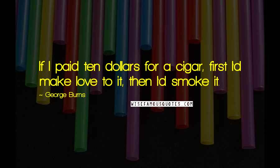 George Burns Quotes: If I paid ten dollars for a cigar, first I'd make love to it, then I'd smoke it.