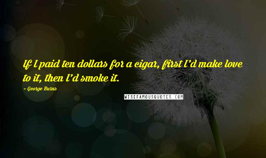 George Burns Quotes: If I paid ten dollars for a cigar, first I'd make love to it, then I'd smoke it.
