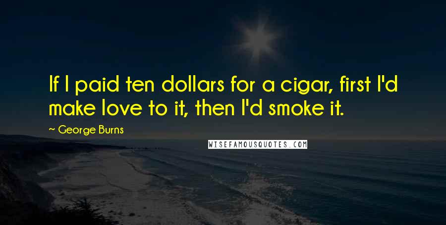 George Burns Quotes: If I paid ten dollars for a cigar, first I'd make love to it, then I'd smoke it.