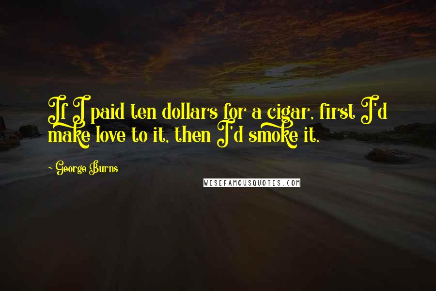 George Burns Quotes: If I paid ten dollars for a cigar, first I'd make love to it, then I'd smoke it.