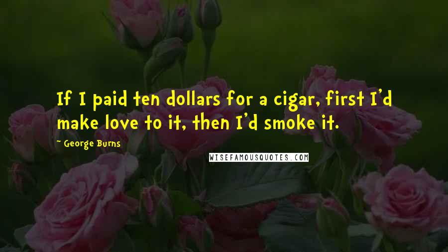 George Burns Quotes: If I paid ten dollars for a cigar, first I'd make love to it, then I'd smoke it.