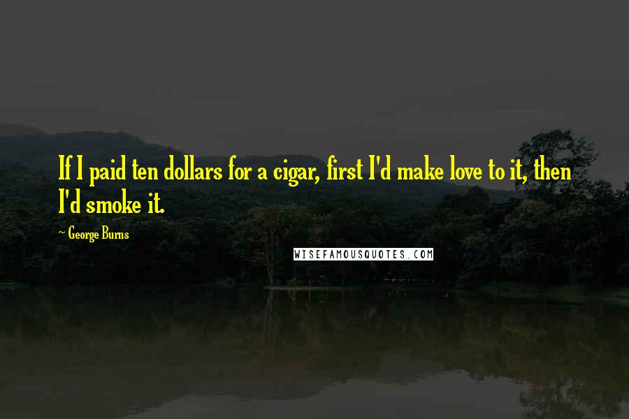 George Burns Quotes: If I paid ten dollars for a cigar, first I'd make love to it, then I'd smoke it.