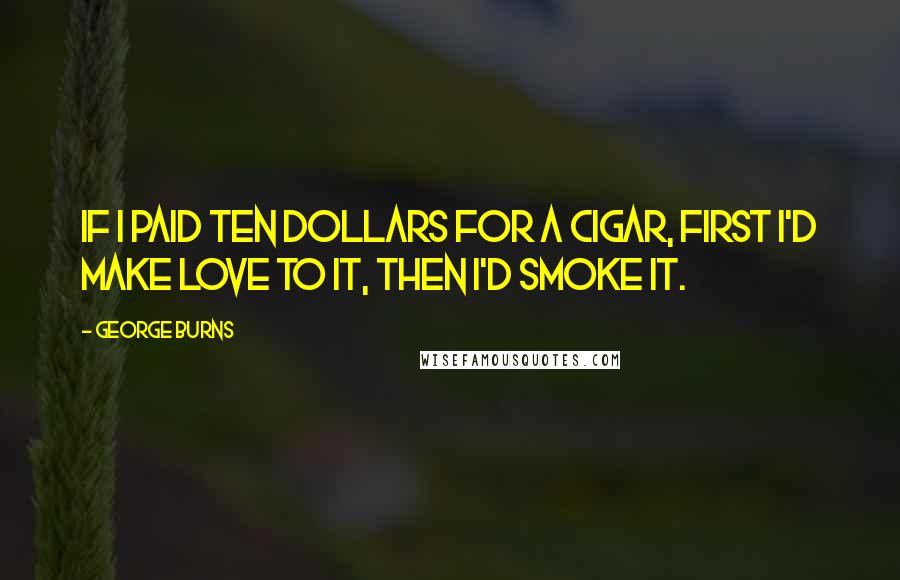 George Burns Quotes: If I paid ten dollars for a cigar, first I'd make love to it, then I'd smoke it.