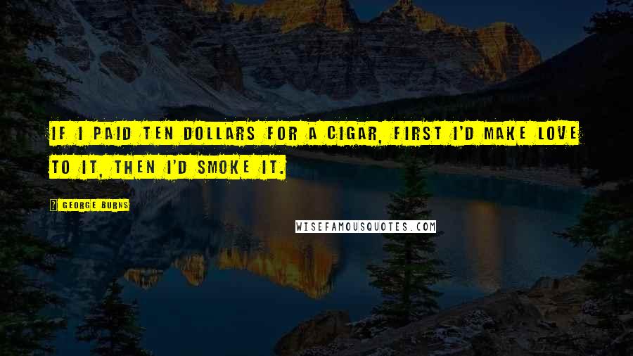 George Burns Quotes: If I paid ten dollars for a cigar, first I'd make love to it, then I'd smoke it.