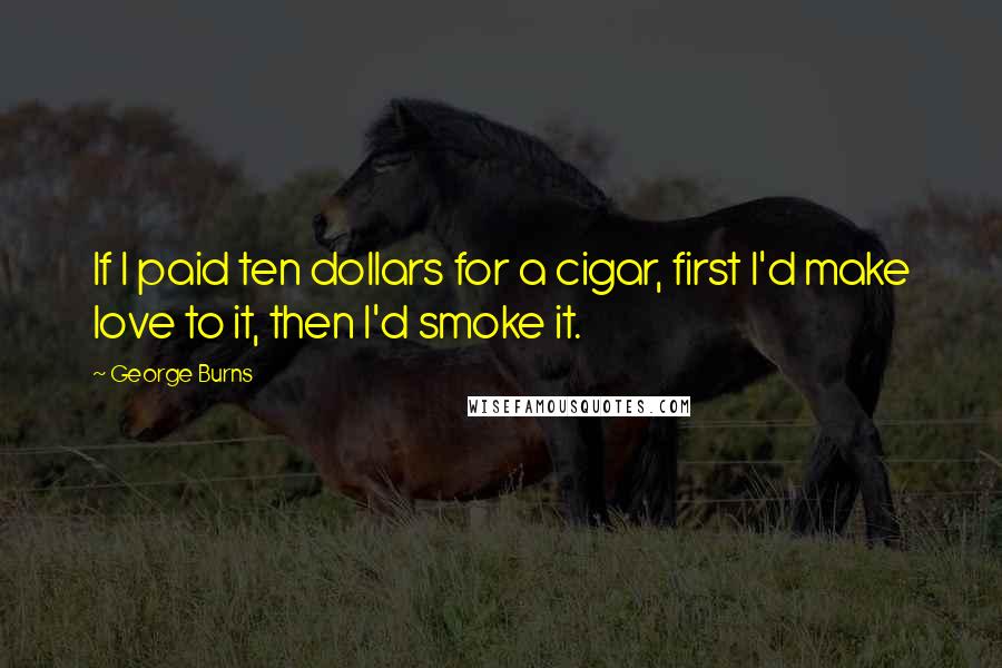 George Burns Quotes: If I paid ten dollars for a cigar, first I'd make love to it, then I'd smoke it.