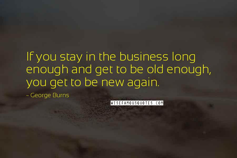 George Burns Quotes: If you stay in the business long enough and get to be old enough, you get to be new again.