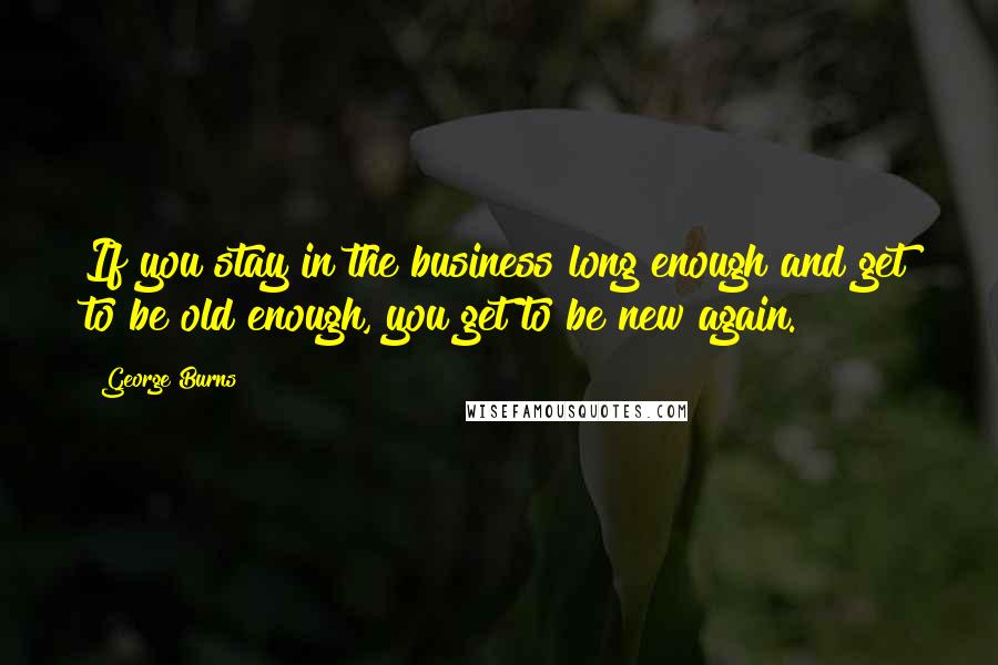 George Burns Quotes: If you stay in the business long enough and get to be old enough, you get to be new again.