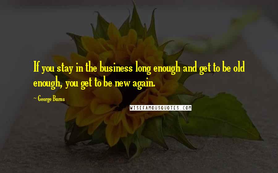 George Burns Quotes: If you stay in the business long enough and get to be old enough, you get to be new again.