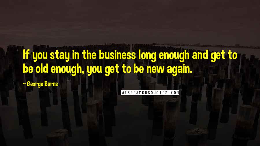 George Burns Quotes: If you stay in the business long enough and get to be old enough, you get to be new again.