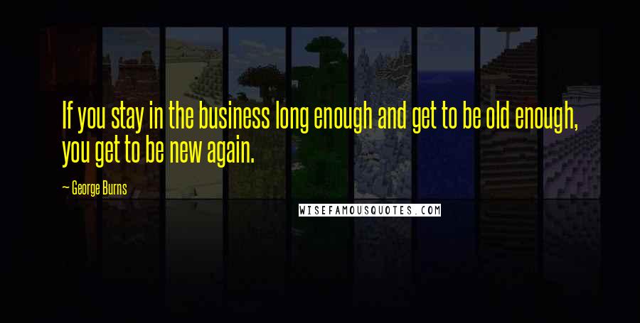 George Burns Quotes: If you stay in the business long enough and get to be old enough, you get to be new again.