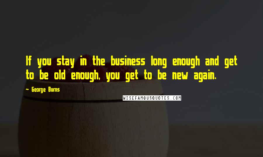 George Burns Quotes: If you stay in the business long enough and get to be old enough, you get to be new again.