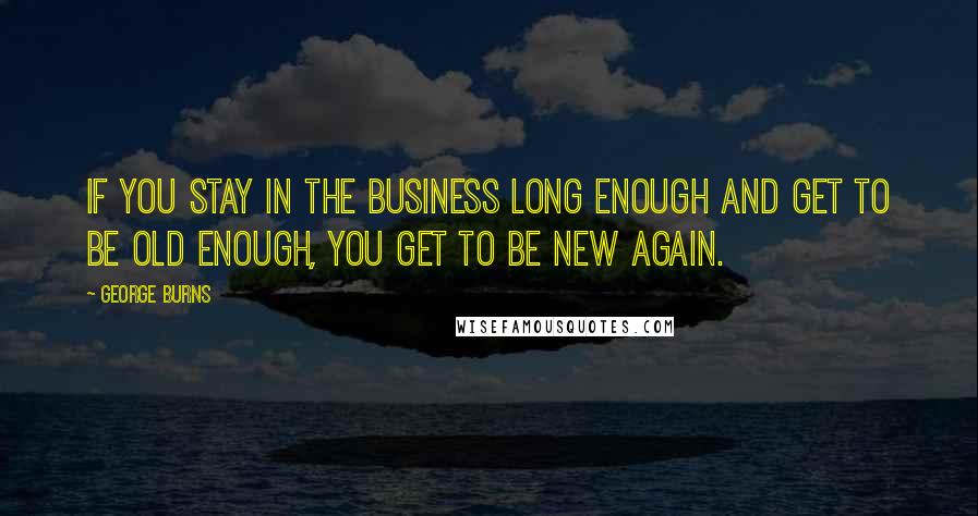 George Burns Quotes: If you stay in the business long enough and get to be old enough, you get to be new again.