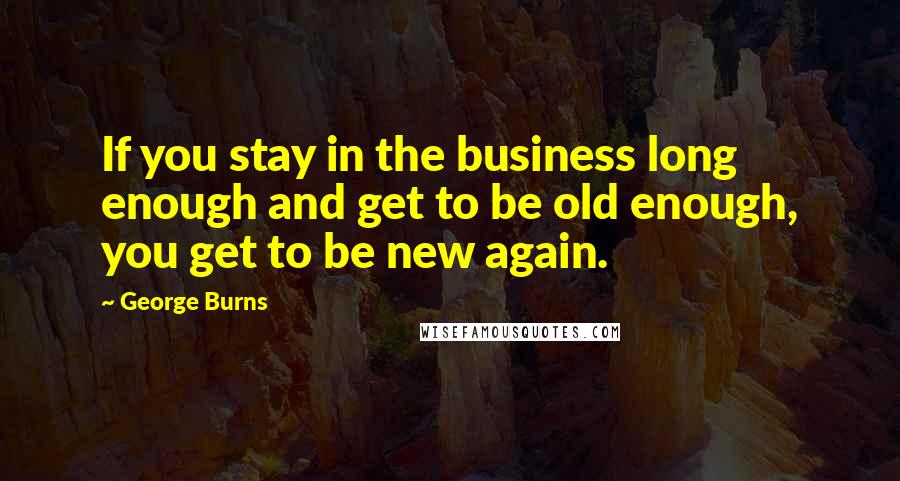 George Burns Quotes: If you stay in the business long enough and get to be old enough, you get to be new again.