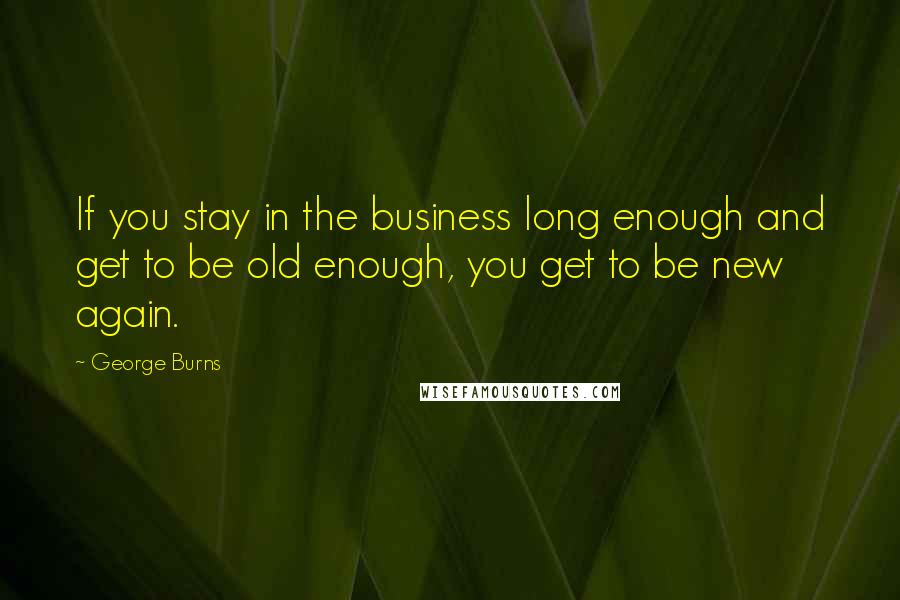 George Burns Quotes: If you stay in the business long enough and get to be old enough, you get to be new again.