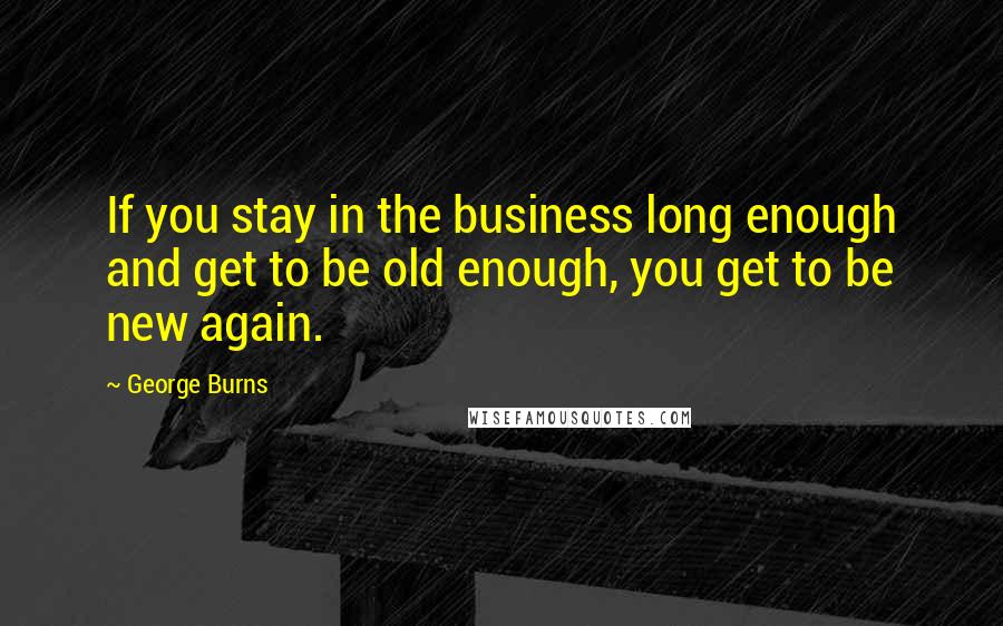 George Burns Quotes: If you stay in the business long enough and get to be old enough, you get to be new again.