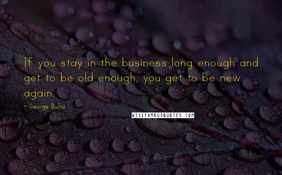 George Burns Quotes: If you stay in the business long enough and get to be old enough, you get to be new again.