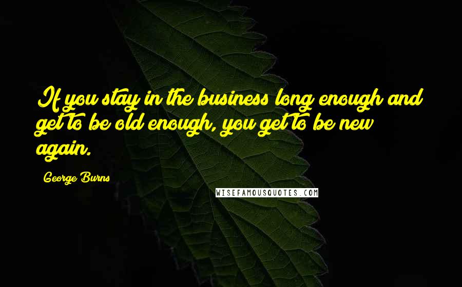 George Burns Quotes: If you stay in the business long enough and get to be old enough, you get to be new again.