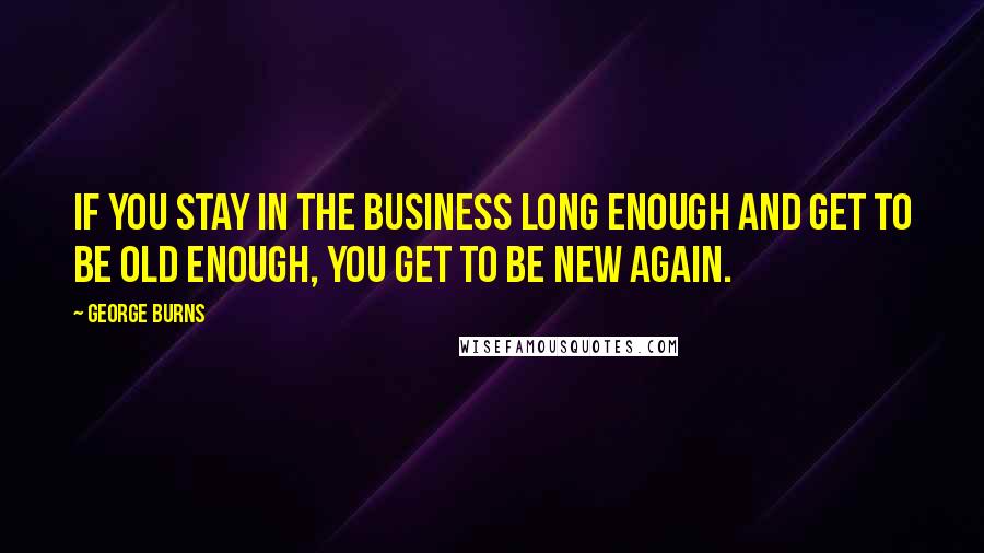 George Burns Quotes: If you stay in the business long enough and get to be old enough, you get to be new again.