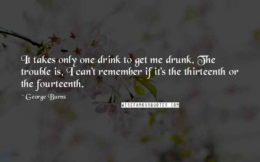 George Burns Quotes: It takes only one drink to get me drunk. The trouble is, I can't remember if it's the thirteenth or the fourteenth.