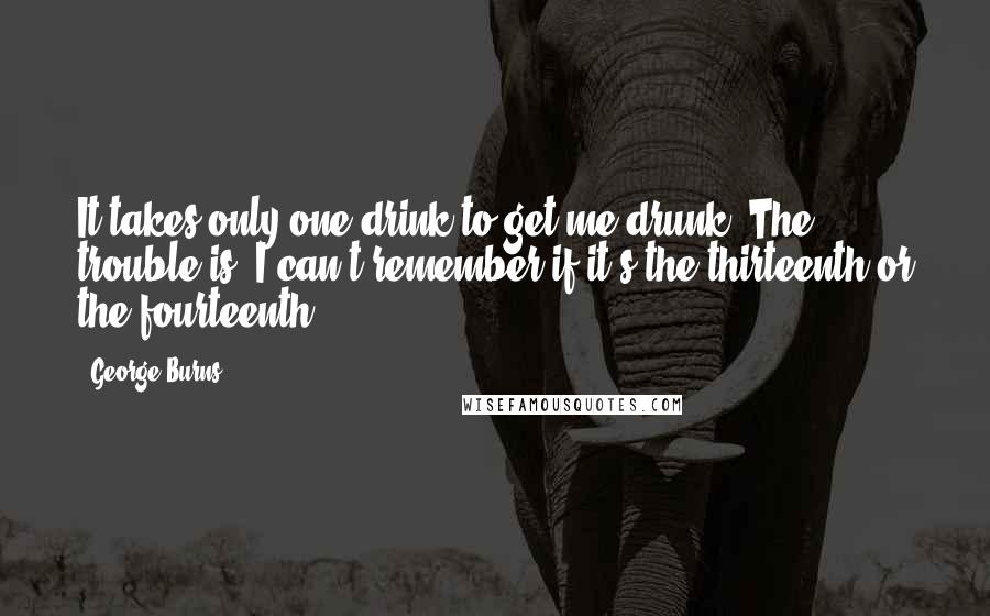 George Burns Quotes: It takes only one drink to get me drunk. The trouble is, I can't remember if it's the thirteenth or the fourteenth.