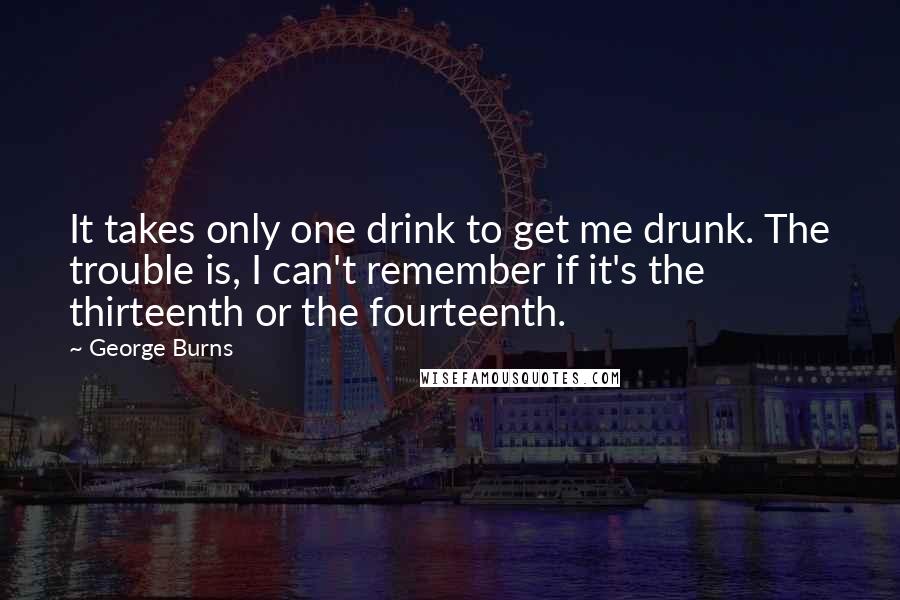 George Burns Quotes: It takes only one drink to get me drunk. The trouble is, I can't remember if it's the thirteenth or the fourteenth.